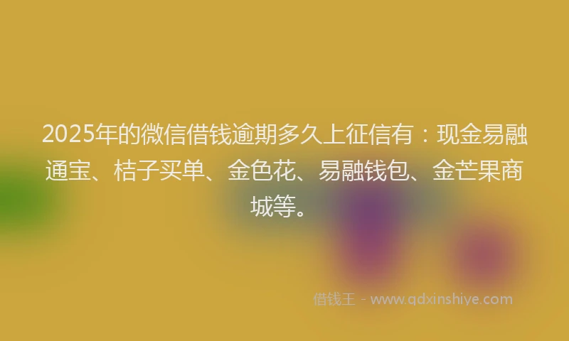 2025年的微信借钱逾期多久上征信有：现金易融通宝、桔子买单、金色花、易融钱包、金芒果商城等。