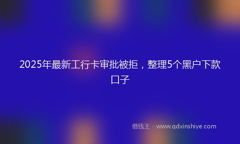 2025年最新工行卡审批被拒，整理5个黑户下款口子