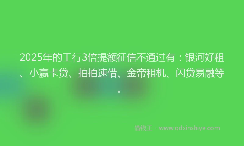 2025年的工行3倍提额征信不通过有：银河好租、小赢卡贷、拍拍速借、金帝租机、闪贷易融等。