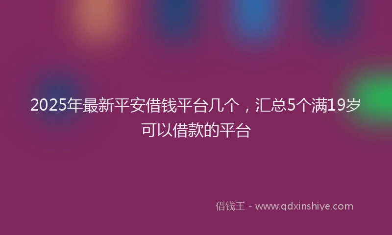 2025年最新平安借钱平台几个，汇总5个满19岁可以借款的平台