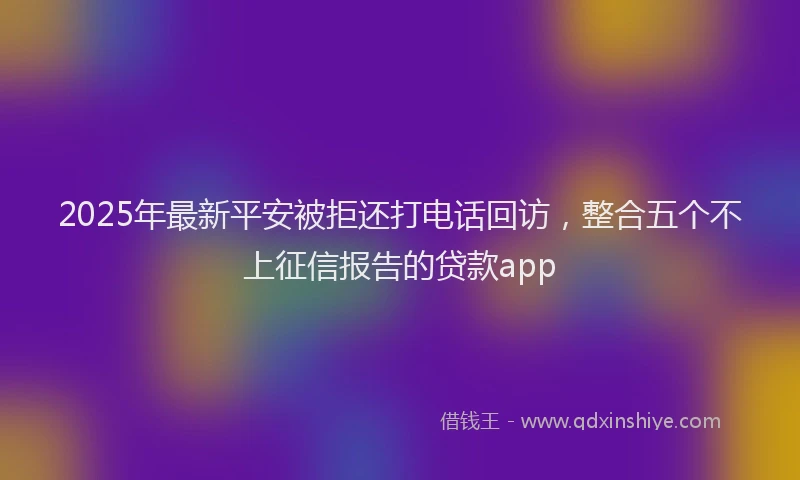 2025年最新平安被拒还打电话回访，整合五个不上征信报告的贷款app