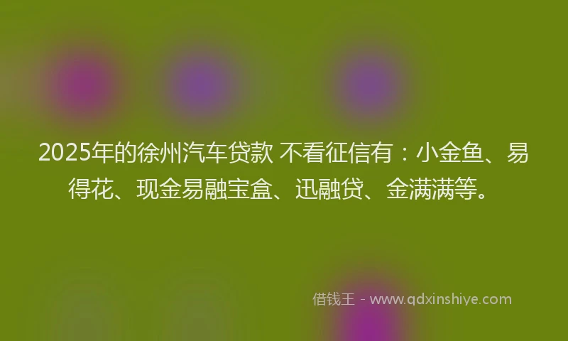 2025年的徐州汽车贷款 不看征信有：小金鱼、易得花、现金易融宝盒、迅融贷、金满满等。