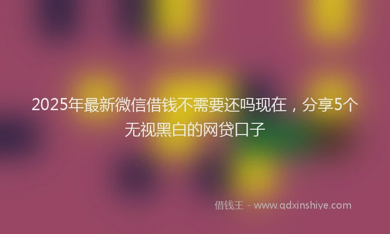 2025年最新微信借钱不需要还吗现在，分享5个无视黑白的网贷口子