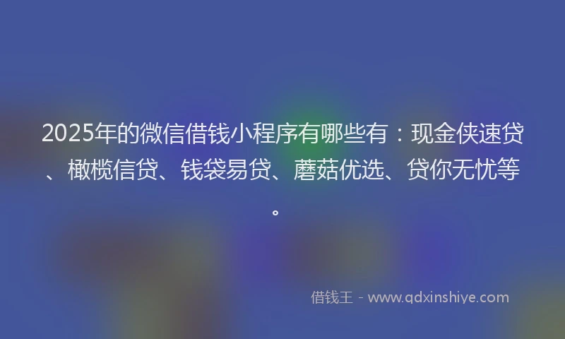 2025年的微信借钱小程序有哪些有：现金侠速贷、橄榄信贷、钱袋易贷、蘑菇优选、贷你无忧等。