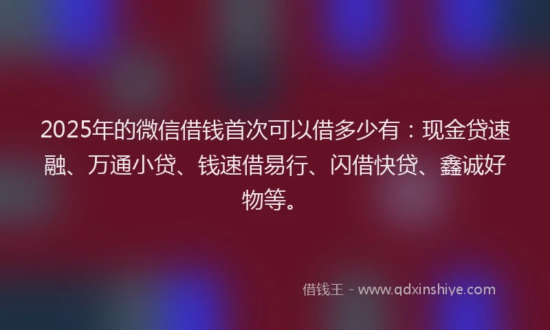 2025年的微信借钱首次可以借多少有：现金贷速融、万通小贷、钱速借易行、闪借快贷、鑫诚好物等。