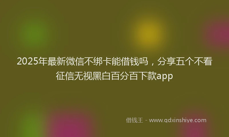 2025年最新微信不绑卡能借钱吗，分享五个不看征信无视黑白百分百下款app