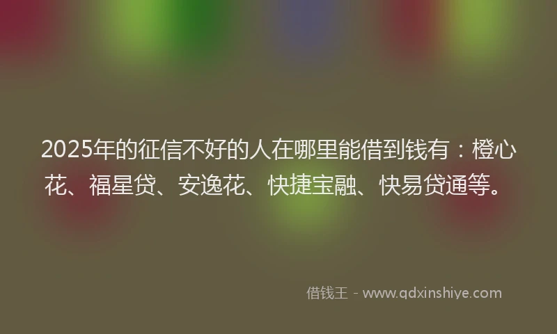 2025年的征信不好的人在哪里能借到钱有：橙心花、福星贷、安逸花、快捷宝融、快易贷通等。