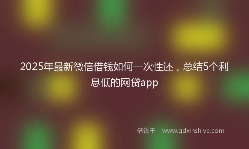 2025年最新微信借钱如何一次性还，总结5个利息低的网贷app