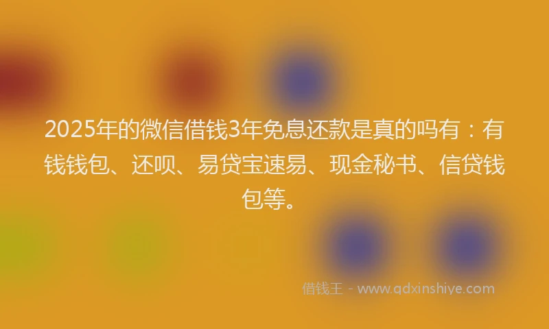 2025年的微信借钱3年免息还款是真的吗有：有钱钱包、还呗、易贷宝速易、现金秘书、信贷钱包等。