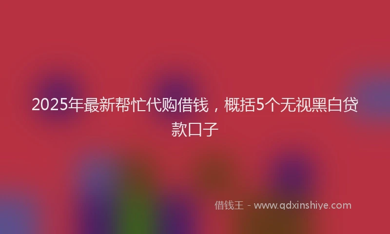 2025年最新帮忙代购借钱，概括5个无视黑白贷款口子