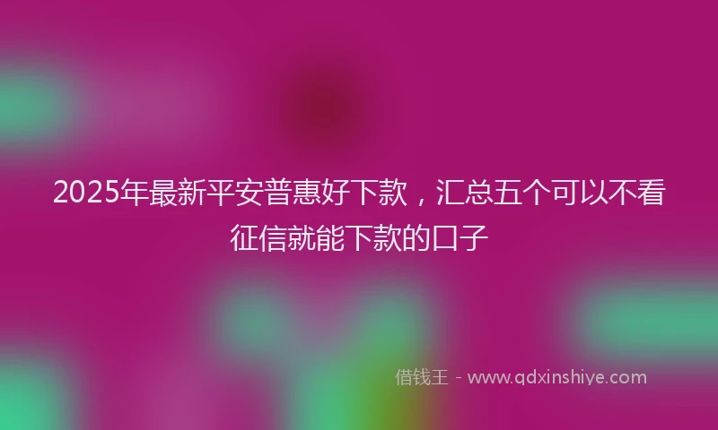 2025年最新平安普惠好下款，汇总五个可以不看征信就能下款的口子