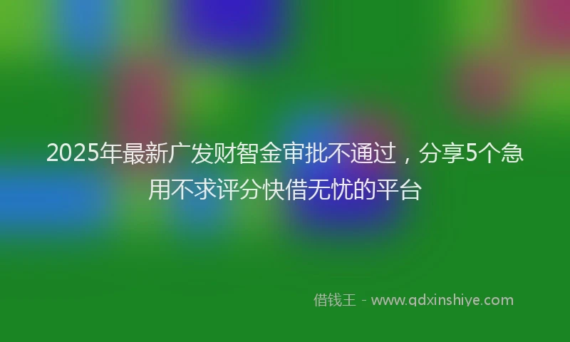 2025年最新广发财智金审批不通过，分享5个急用不求评分快借无忧的平台
