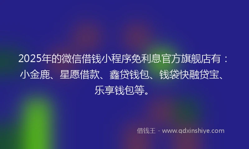 2025年的微信借钱小程序免利息官方旗舰店有：小金鹿、星愿借款、鑫贷钱包、钱袋快融贷宝、乐享钱包等。