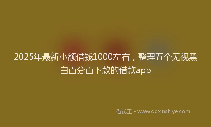 2025年最新小额借钱1000左右，整理五个无视黑白百分百下款的借款app