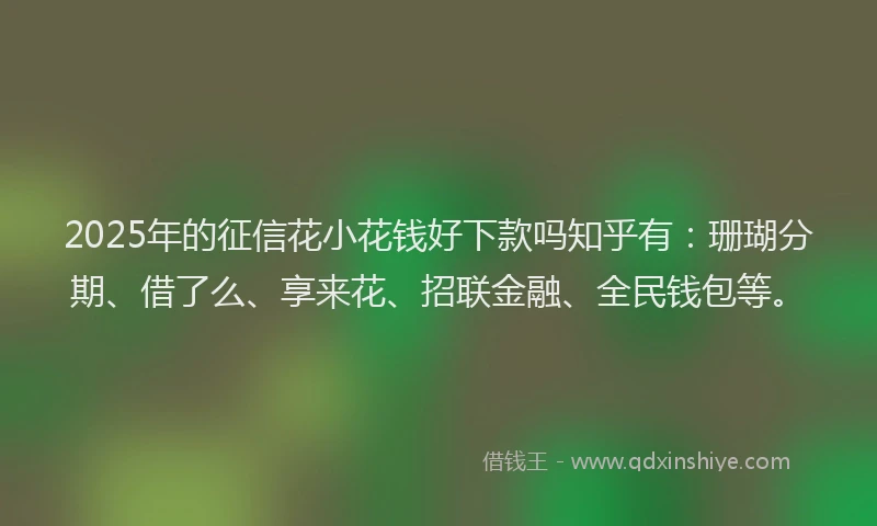 2025年的征信花小花钱好下款吗知乎有：珊瑚分期、借了么、享来花、招联金融、全民钱包等。