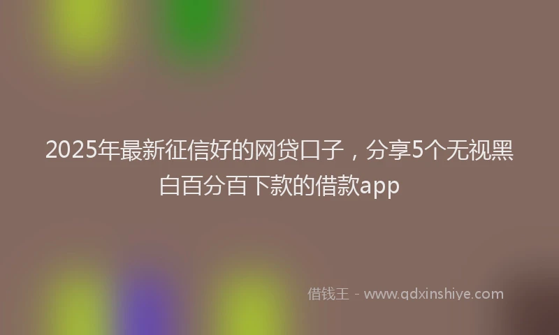 2025年最新征信好的网贷口子，分享5个无视黑白百分百下款的借款app