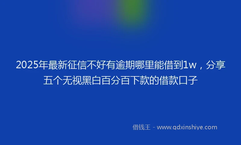 2025年最新征信不好有逾期哪里能借到1w，分享五个无视黑白百分百下款的借款口子