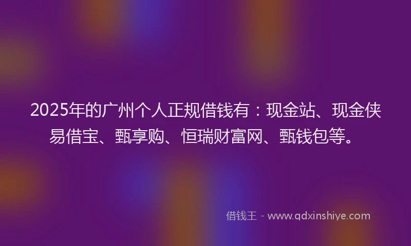 2025年的广州个人正规借钱有：现金站、现金侠易借宝、甄享购、恒瑞财富网、甄钱包等。