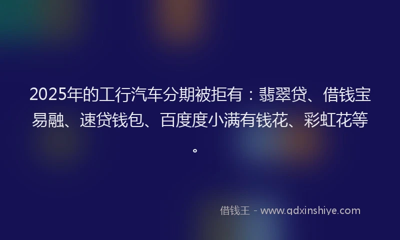 2025年的工行汽车分期被拒有：翡翠贷、借钱宝易融、速贷钱包、百度度小满有钱花、彩虹花等。