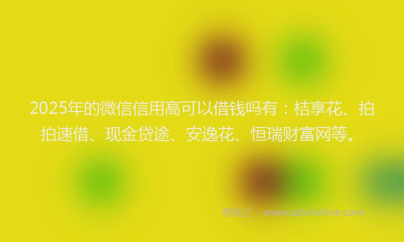 2025年的微信信用高可以借钱吗有：桔享花、拍拍速借、现金贷途、安逸花、恒瑞财富网等。