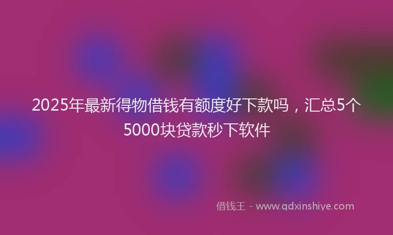 2025年最新得物借钱有额度好下款吗，汇总5个5000块贷款秒下软件
