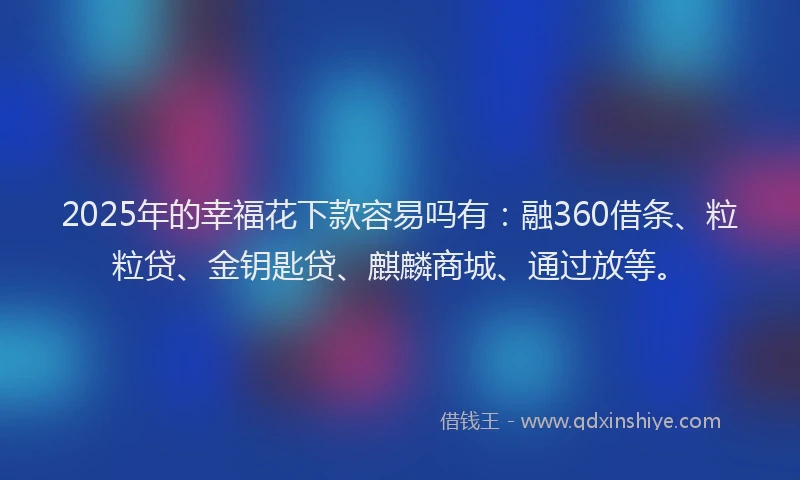 2025年的幸福花下款容易吗有：融360借条、粒粒贷、金钥匙贷、麒麟商城、通过放等。