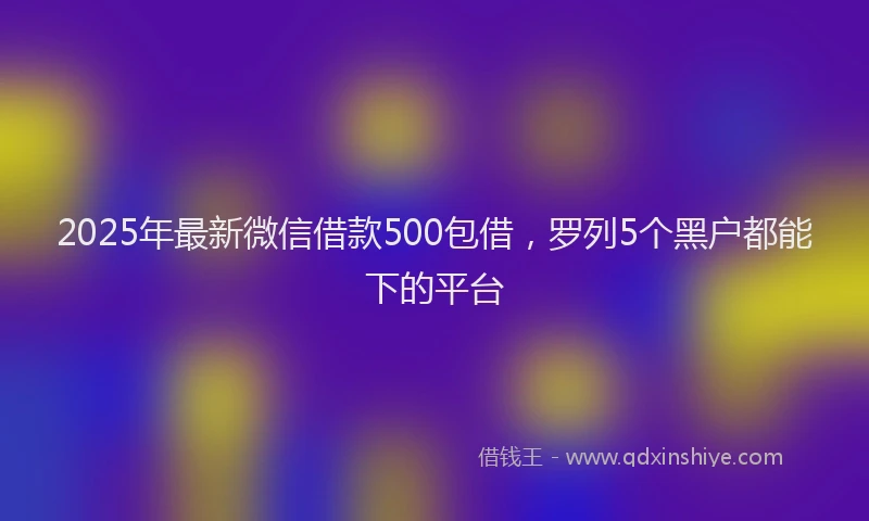 2025年最新微信借款500包借，罗列5个黑户都能下的平台