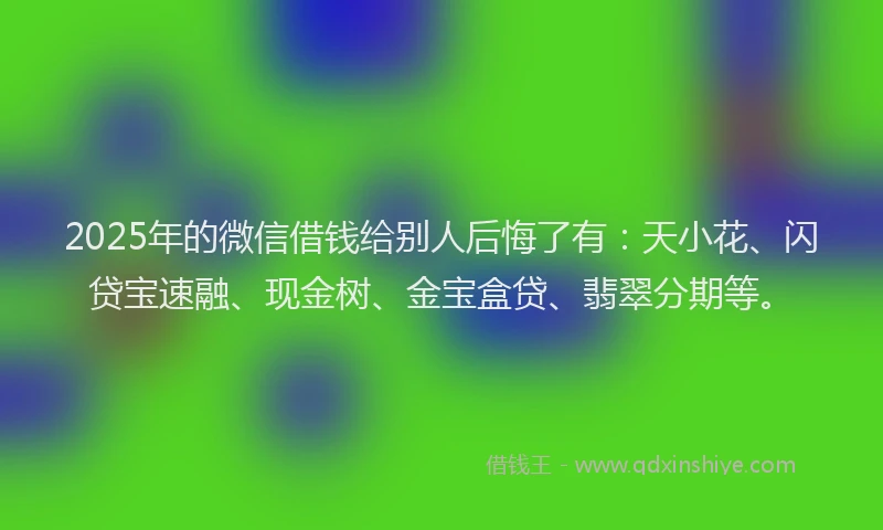 2025年的微信借钱给别人后悔了有：天小花、闪贷宝速融、现金树、金宝盒贷、翡翠分期等。