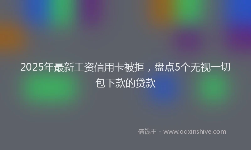 2025年最新工资信用卡被拒，盘点5个无视一切包下款的贷款