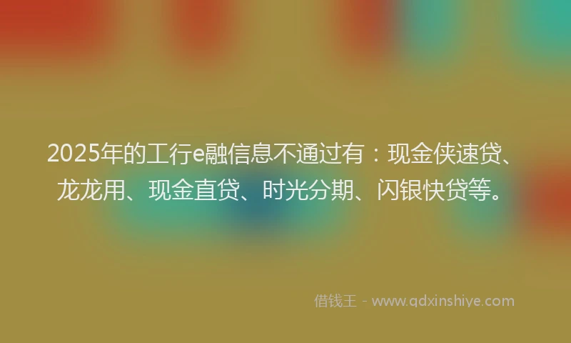 2025年的工行e融信息不通过有：现金侠速贷、龙龙用、现金直贷、时光分期、闪银快贷等。