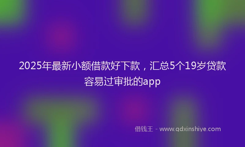 2025年最新小额借款好下款，汇总5个19岁贷款容易过审批的app