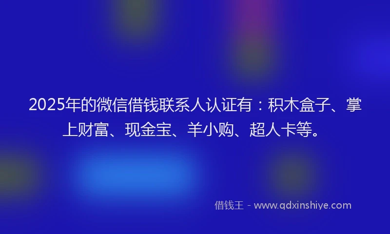 2025年的微信借钱联系人认证有：积木盒子、掌上财富、现金宝、羊小购、超人卡等。
