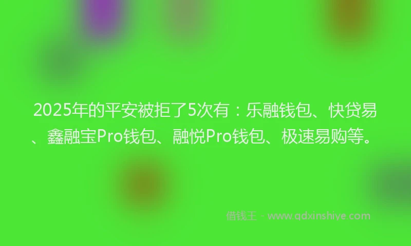 2025年的平安被拒了5次有：乐融钱包、快贷易、鑫融宝Pro钱包、融悦Pro钱包、极速易购等。