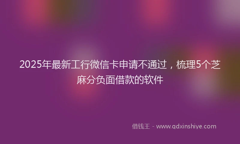 2025年最新工行微信卡申请不通过，梳理5个芝麻分负面借款的软件