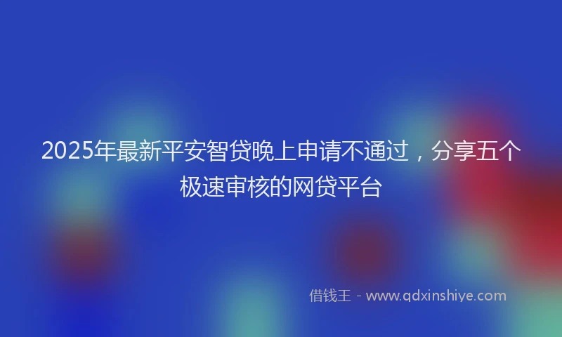 2025年最新平安智贷晚上申请不通过，分享五个极速审核的网贷平台