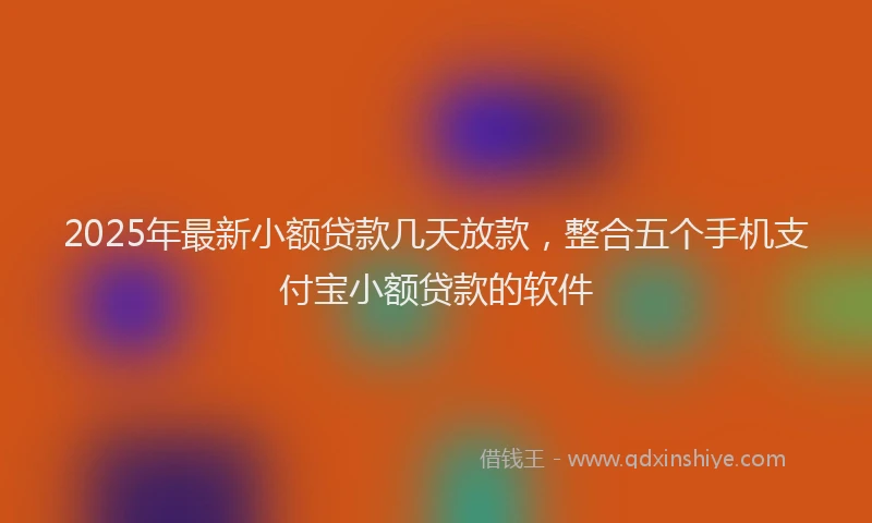 2025年最新小额贷款几天放款，整合五个手机支付宝小额贷款的软件