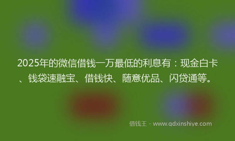 2025年的微信借钱一万最低的利息有：现金白卡、钱袋速融宝、借钱快、随意优品、闪贷通等。