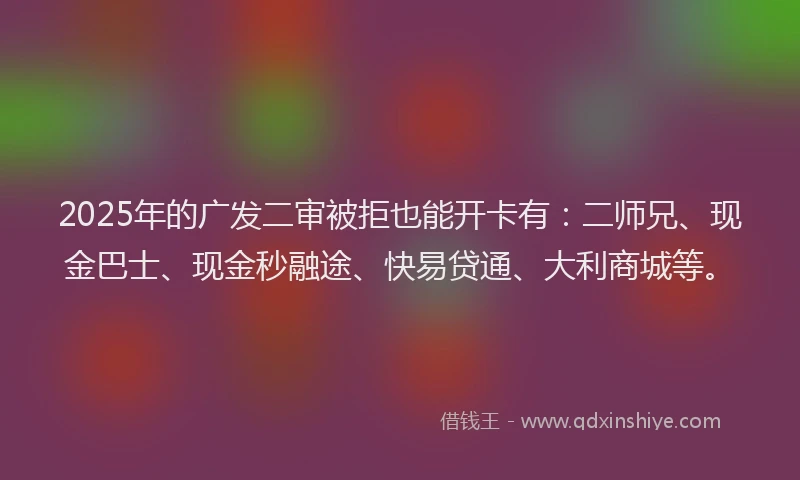 2025年的广发二审被拒也能开卡有：二师兄、现金巴士、现金秒融途、快易贷通、大利商城等。