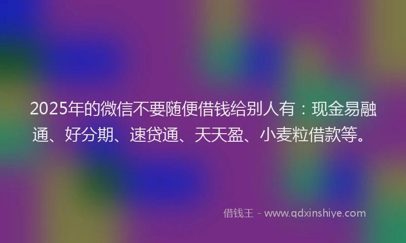 2025年的微信不要随便借钱给别人有：现金易融通、好分期、速贷通、天天盈、小麦粒借款等。