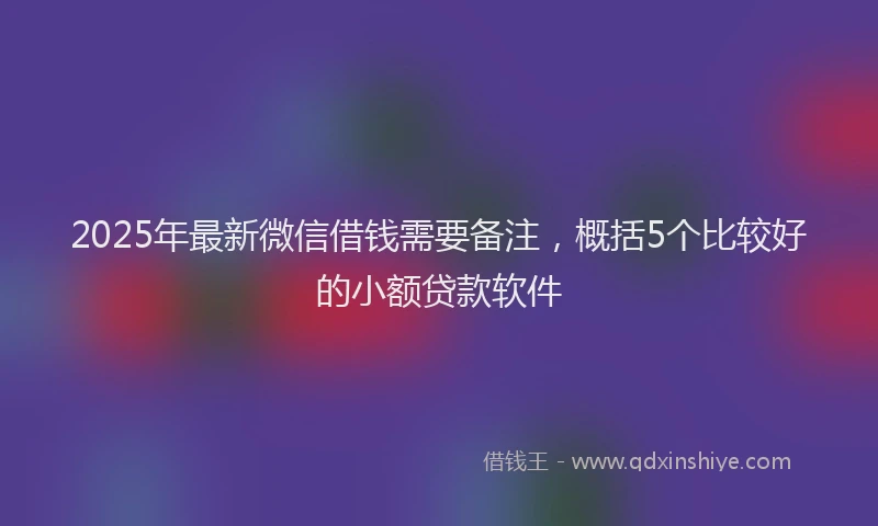 2025年最新微信借钱需要备注，概括5个比较好的小额贷款软件