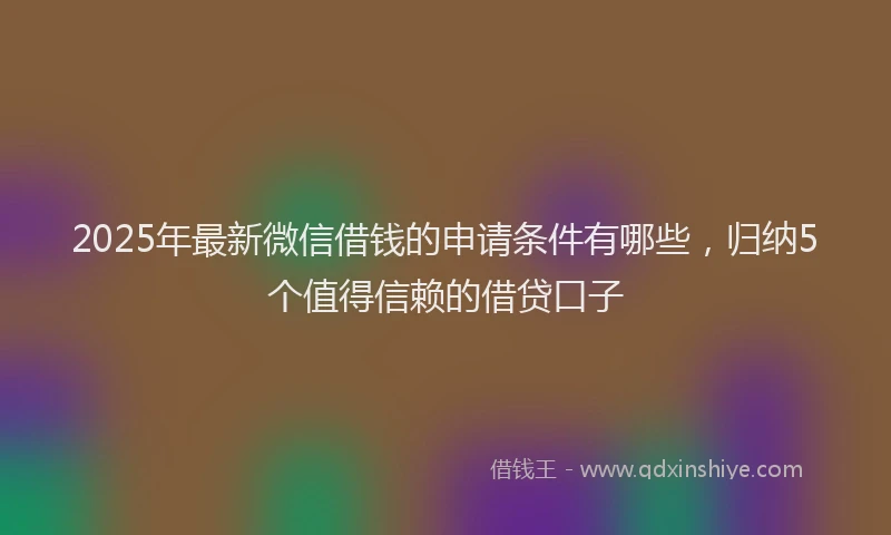 2025年最新微信借钱的申请条件有哪些，归纳5个值得信赖的借贷口子
