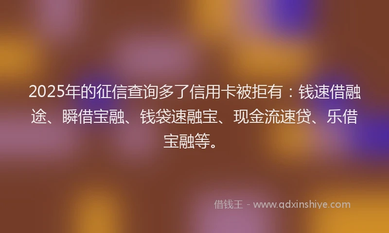 2025年的征信查询多了信用卡被拒有：钱速借融途、瞬借宝融、钱袋速融宝、现金流速贷、乐借宝融等。