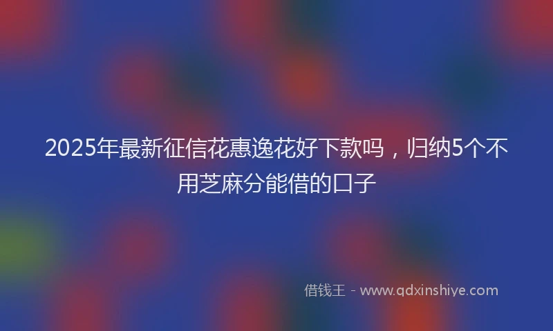 2025年最新征信花惠逸花好下款吗，归纳5个不用芝麻分能借的口子