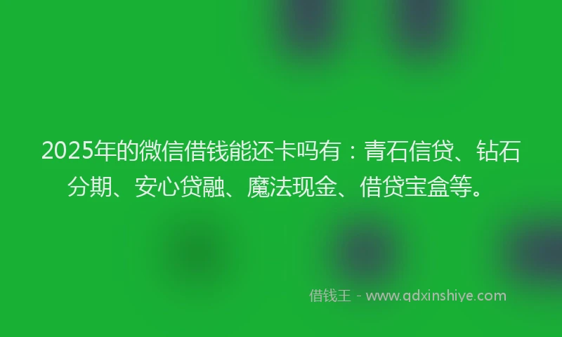 2025年的微信借钱能还卡吗有：青石信贷、钻石分期、安心贷融、魔法现金、借贷宝盒等。