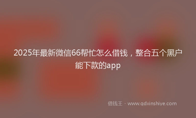 2025年最新微信66帮忙怎么借钱，整合五个黑户能下款的app