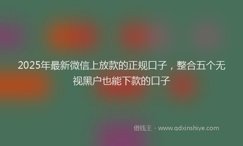 2025年最新微信上放款的正规口子，整合五个无视黑户也能下款的口子
