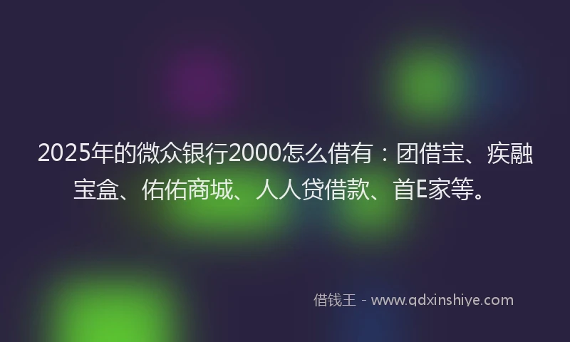 2025年的微众银行2000怎么借有：团借宝、疾融宝盒、佑佑商城、人人贷借款、首E家等。