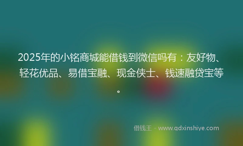 2025年的小铭商城能借钱到微信吗有：友好物、轻花优品、易借宝融、现金侠士、钱速融贷宝等。