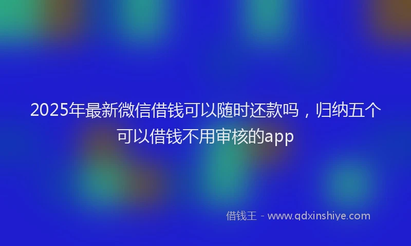2025年最新微信借钱可以随时还款吗，归纳五个可以借钱不用审核的app