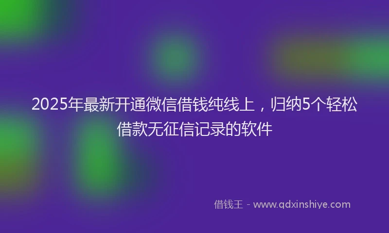 2025年最新开通微信借钱纯线上，归纳5个轻松借款无征信记录的软件